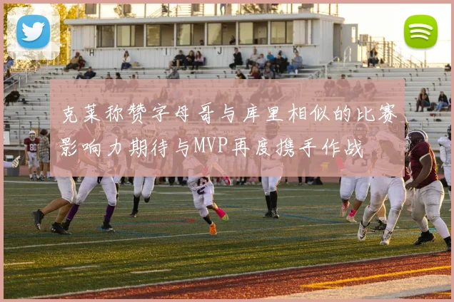 克莱称赞字母哥与库里相似的比赛影响力期待与MVP再度携手作战