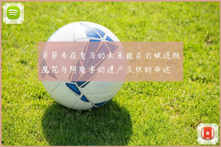 贡萨洛在皇马的未来能否打破连败魔咒与阿隆索的遗产交织的命运