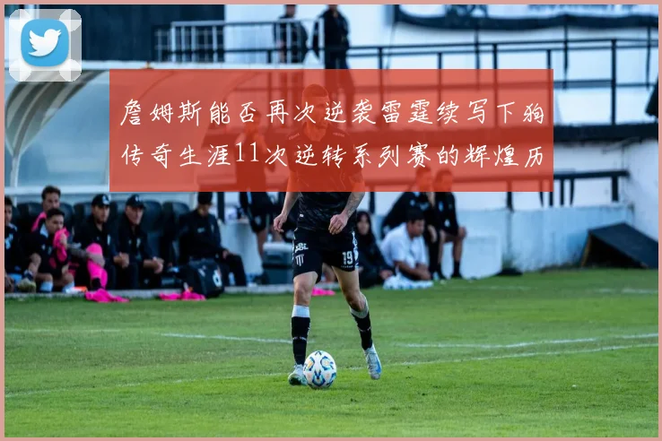 詹姆斯能否再次逆袭雷霆续写下狗传奇生涯11次逆转系列赛的辉煌历史