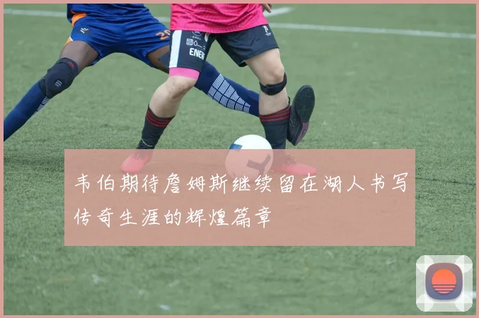 韦伯期待詹姆斯继续留在湖人书写传奇生涯的辉煌篇章