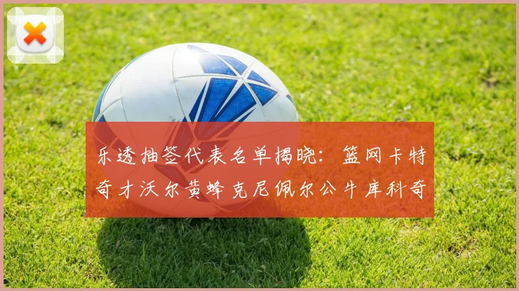 乐透抽签代表名单揭晓：篮网卡特奇才沃尔黄蜂克尼佩尔公牛库科奇齐聚一堂