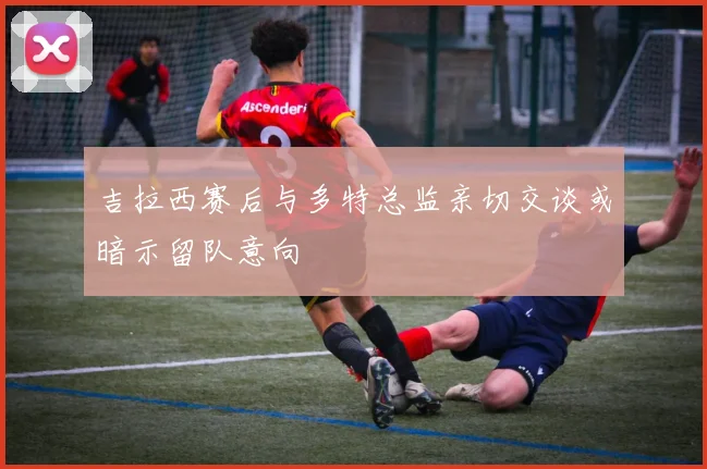 吉拉西赛后与多特总监亲切交谈或暗示留队意向