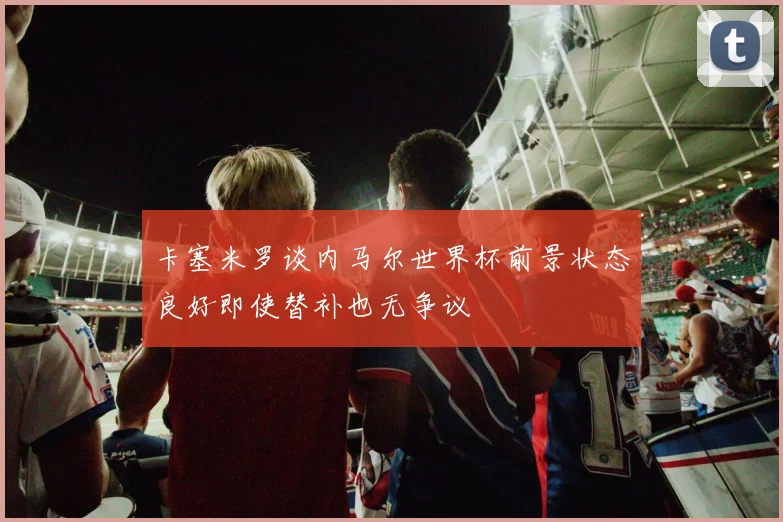 卡塞米罗谈内马尔世界杯前景状态良好即使替补也无争议