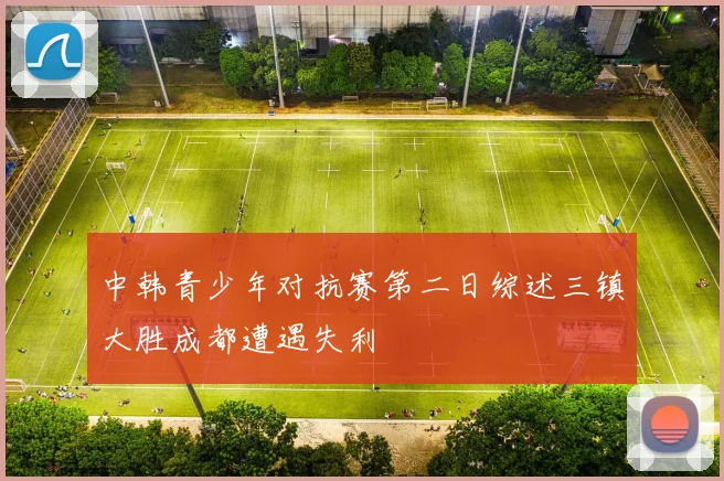 中韩青少年对抗赛第二日综述三镇大胜成都遭遇失利