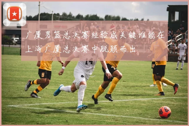 广厦男篮总决赛经验成关键谁能在上海广厦总决赛中脱颖而出
