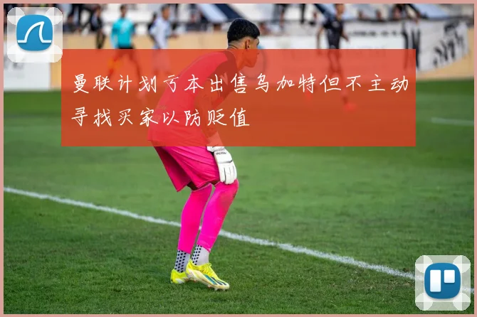曼联计划亏本出售乌加特但不主动寻找买家以防贬值