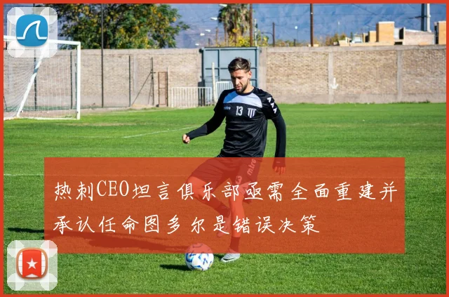热刺CEO坦言俱乐部亟需全面重建并承认任命图多尔是错误决策