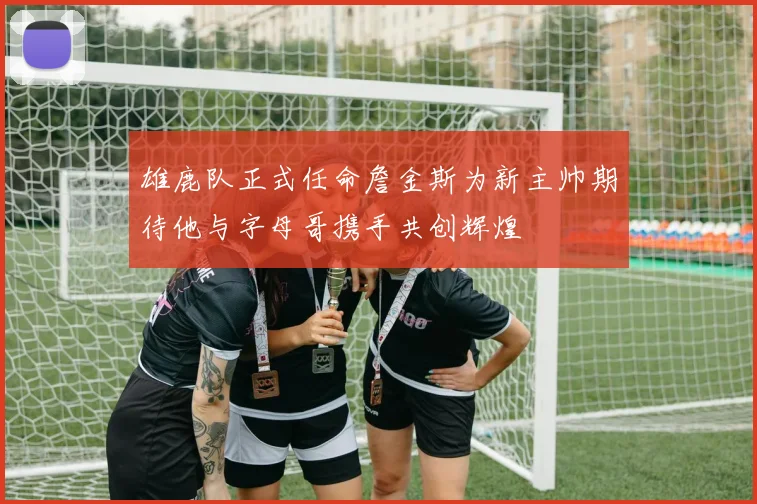 雄鹿队正式任命詹金斯为新主帅期待他与字母哥携手共创辉煌