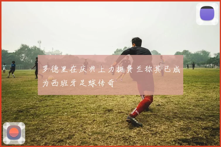 罗德里在庆典上力挺费兰称其已成为西班牙足球传奇