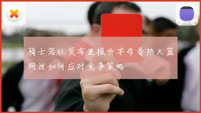 骑士若以莫布里报价字母哥热火篮网该如何应对竞争策略