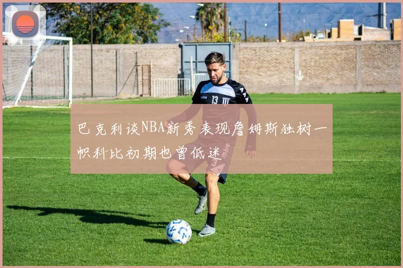 巴克利谈NBA新秀表现詹姆斯独树一帜科比初期也曾低迷