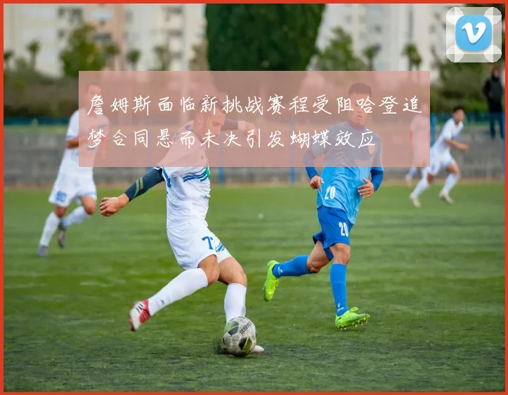 詹姆斯面临新挑战赛程受阻哈登追梦合同悬而未决引发蝴蝶效应