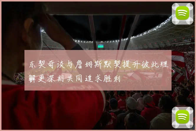 东契奇谈与詹姆斯默契提升彼此理解更深刻共同追求胜利