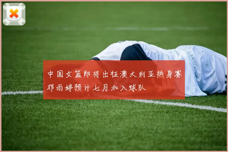 中国女篮即将出征澳大利亚热身赛邓雨婷预计七月加入球队