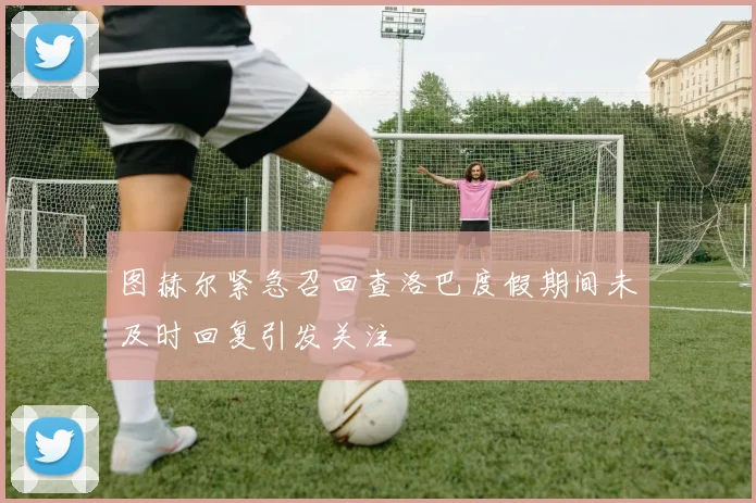 图赫尔紧急召回查洛巴度假期间未及时回复引发关注
