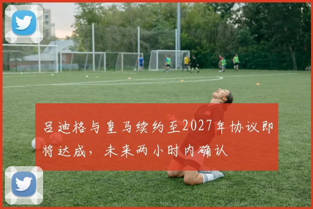 吕迪格与皇马续约至2027年协议即将达成，未来两小时内确认