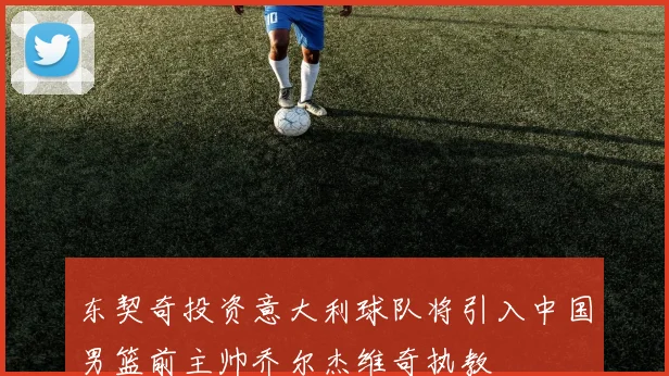 东契奇投资意大利球队将引入中国男篮前主帅乔尔杰维奇执教