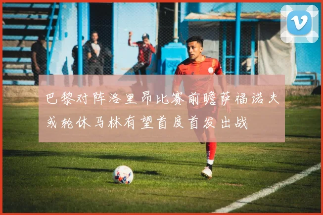 巴黎对阵洛里昂比赛前瞻萨福诺夫或轮休马林有望首度首发出战