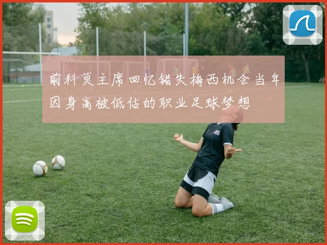 前科莫主席回忆错失梅西机会当年因身高被低估的职业足球梦想