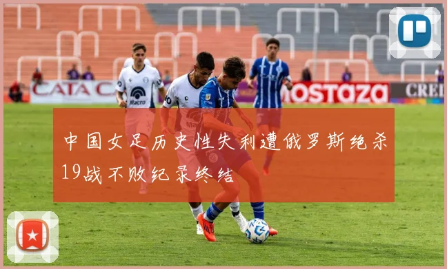 中国女足历史性失利遭俄罗斯绝杀19战不败纪录终结