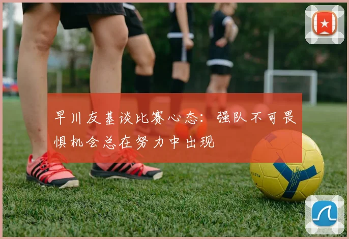 早川友基谈比赛心态：强队不可畏惧机会总在努力中出现