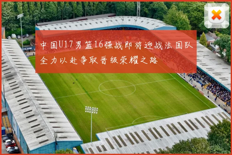 中国U17男篮16强战即将迎战法国队全力以赴争取晋级荣耀之路