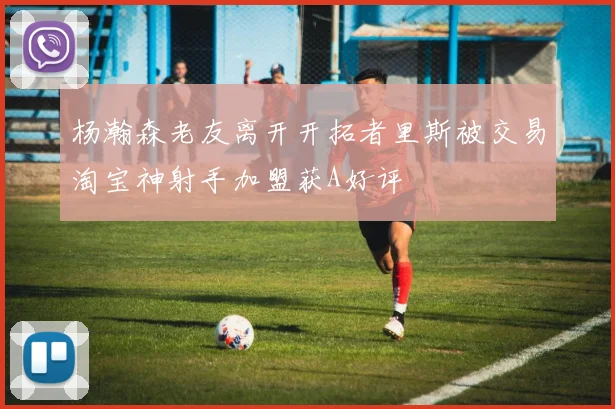 杨瀚森老友离开开拓者里斯被交易淘宝神射手加盟获A好评