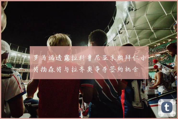 罗马诺透露拉科鲁尼亚求购拜仁小将扬森将与拉齐奥争夺签约机会