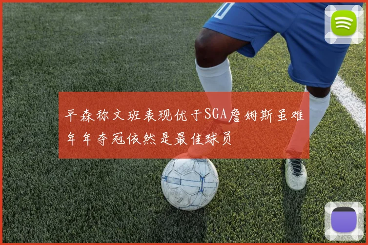 平森称文班表现优于SGA詹姆斯虽难年年夺冠依然是最佳球员