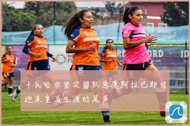 卡瓦哈尔坚定留队意愿阿拉巴即将迎来皇马生涯的尾声