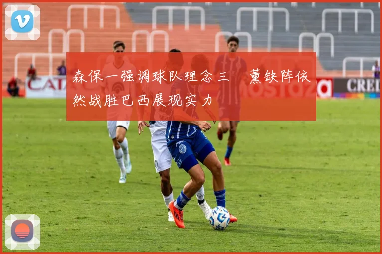 森保一强调球队理念三笘薰缺阵依然战胜巴西展现实力