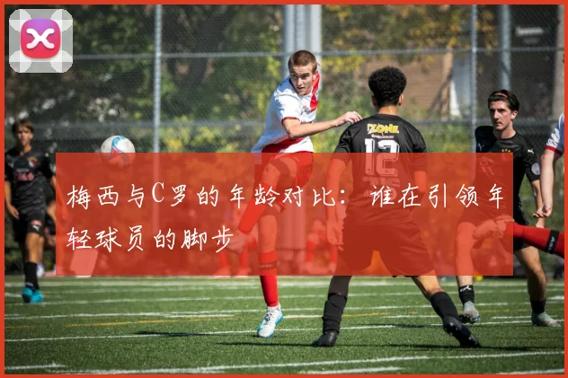 梅西与C罗的年龄对比：谁在引领年轻球员的脚步